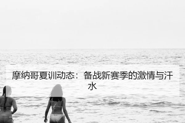 摩纳哥夏训动态：备战新赛季的激情与汗水